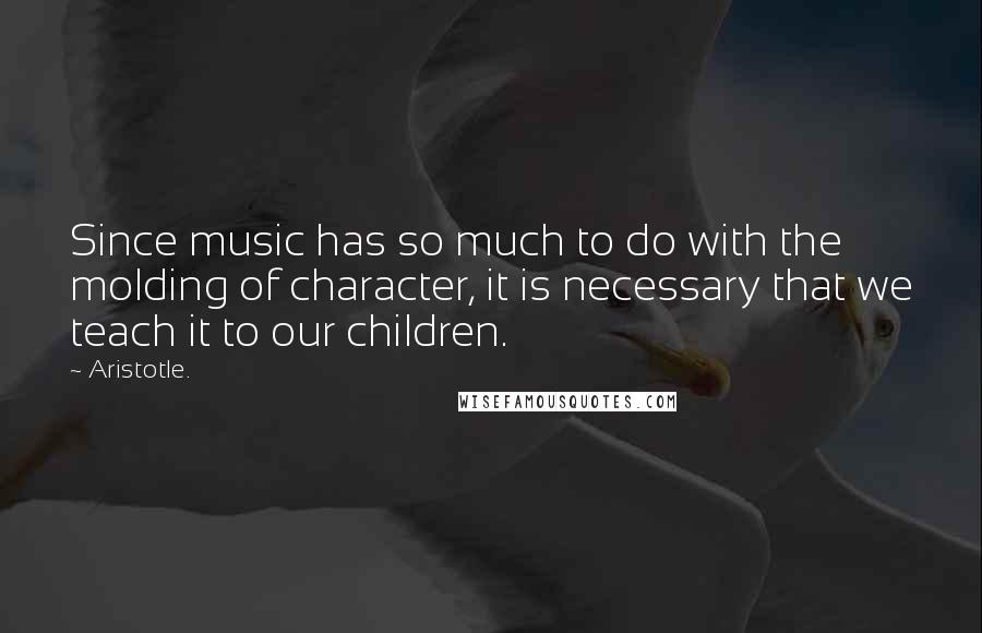 Aristotle. Quotes: Since music has so much to do with the molding of character, it is necessary that we teach it to our children.