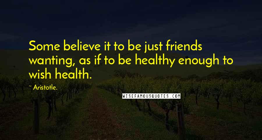 Aristotle. Quotes: Some believe it to be just friends wanting, as if to be healthy enough to wish health.