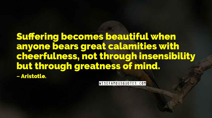 Aristotle. Quotes: Suffering becomes beautiful when anyone bears great calamities with cheerfulness, not through insensibility but through greatness of mind.