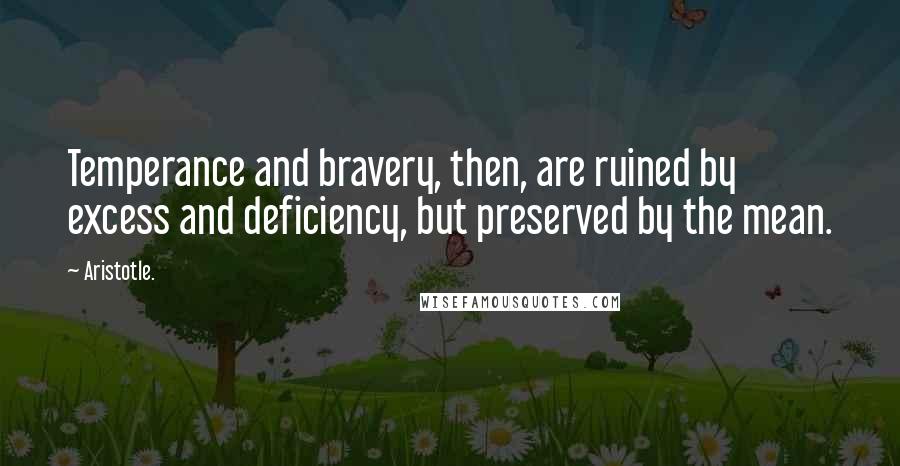 Aristotle. Quotes: Temperance and bravery, then, are ruined by excess and deficiency, but preserved by the mean.