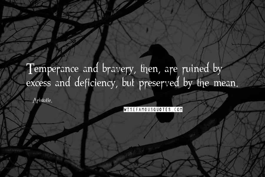 Aristotle. Quotes: Temperance and bravery, then, are ruined by excess and deficiency, but preserved by the mean.