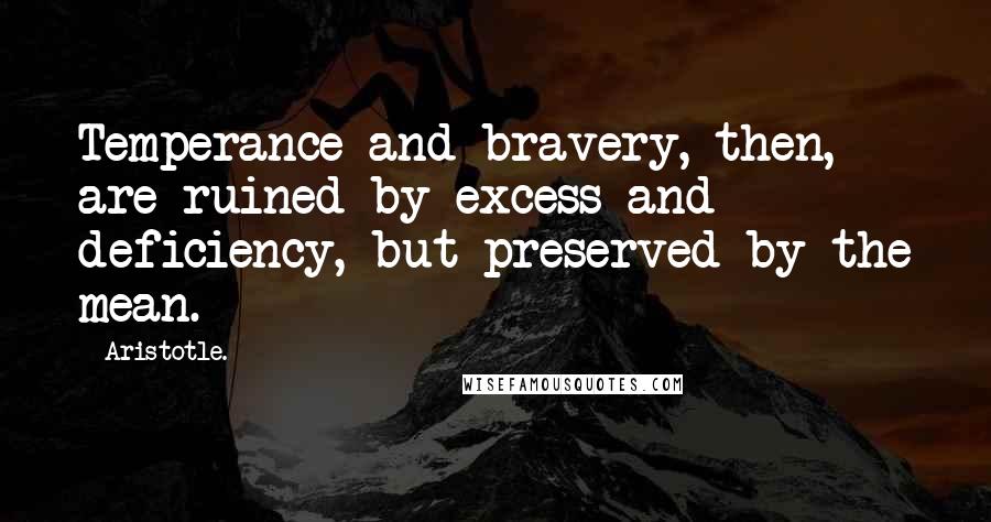 Aristotle. Quotes: Temperance and bravery, then, are ruined by excess and deficiency, but preserved by the mean.