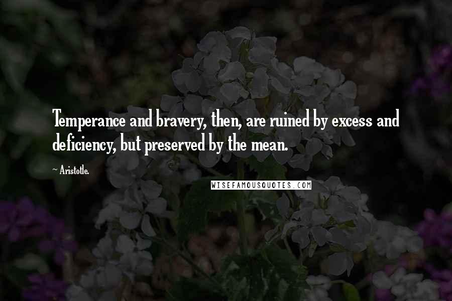 Aristotle. Quotes: Temperance and bravery, then, are ruined by excess and deficiency, but preserved by the mean.