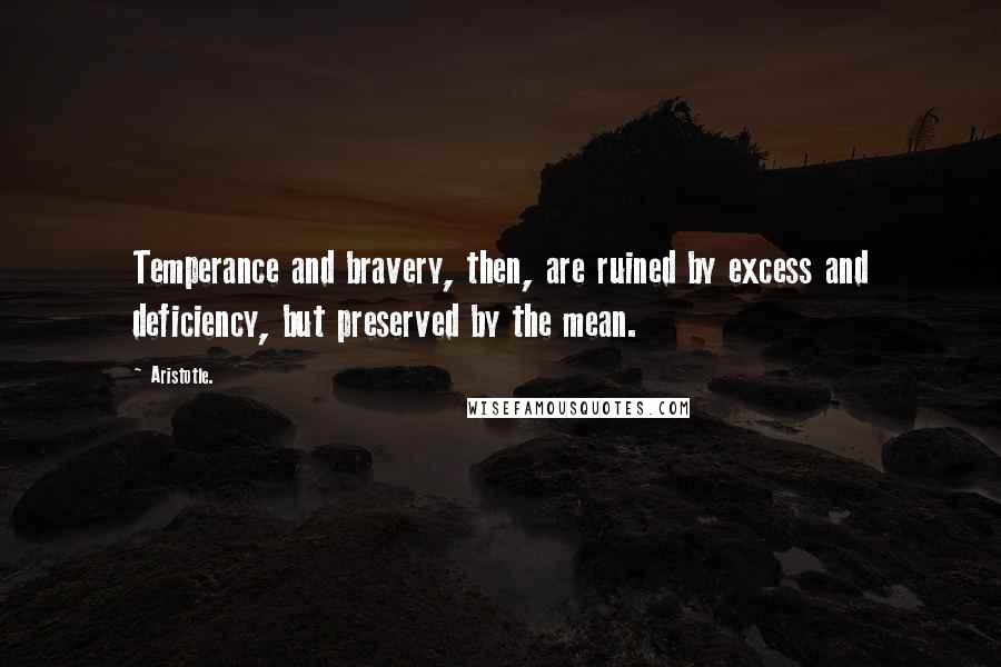 Aristotle. Quotes: Temperance and bravery, then, are ruined by excess and deficiency, but preserved by the mean.