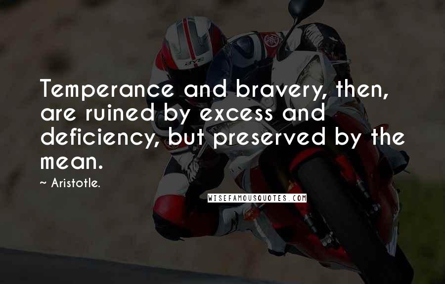 Aristotle. Quotes: Temperance and bravery, then, are ruined by excess and deficiency, but preserved by the mean.