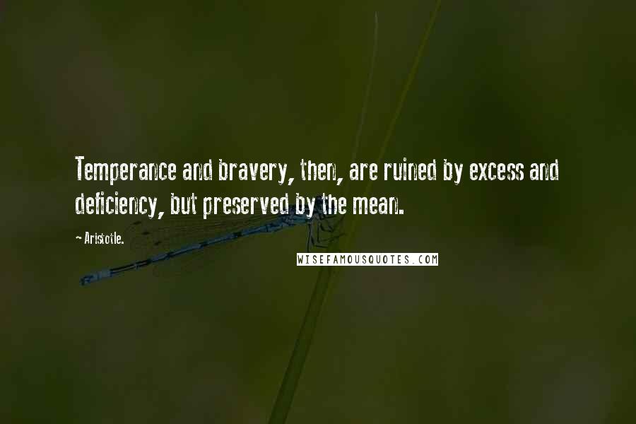 Aristotle. Quotes: Temperance and bravery, then, are ruined by excess and deficiency, but preserved by the mean.