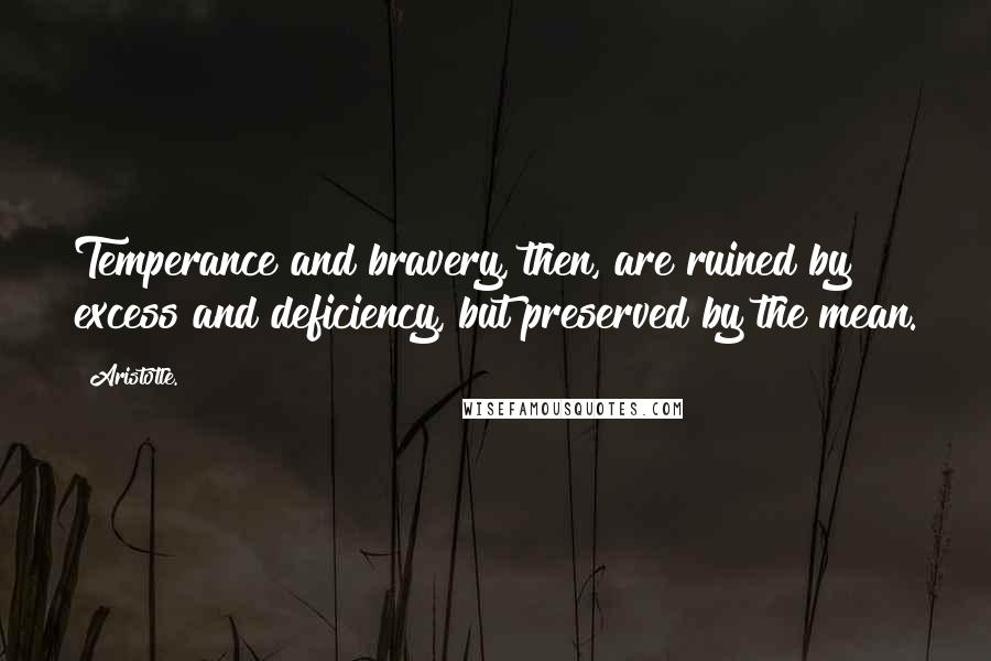 Aristotle. Quotes: Temperance and bravery, then, are ruined by excess and deficiency, but preserved by the mean.