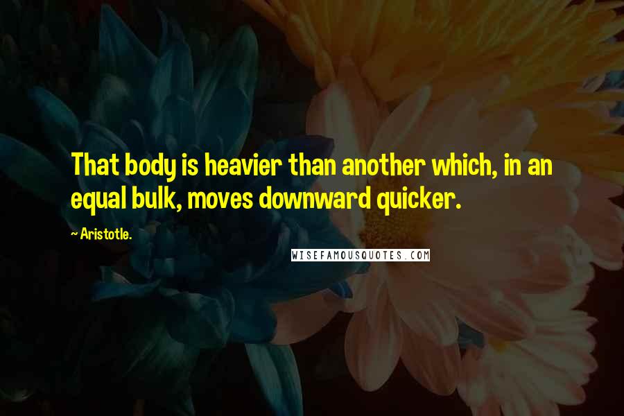 Aristotle. Quotes: That body is heavier than another which, in an equal bulk, moves downward quicker.