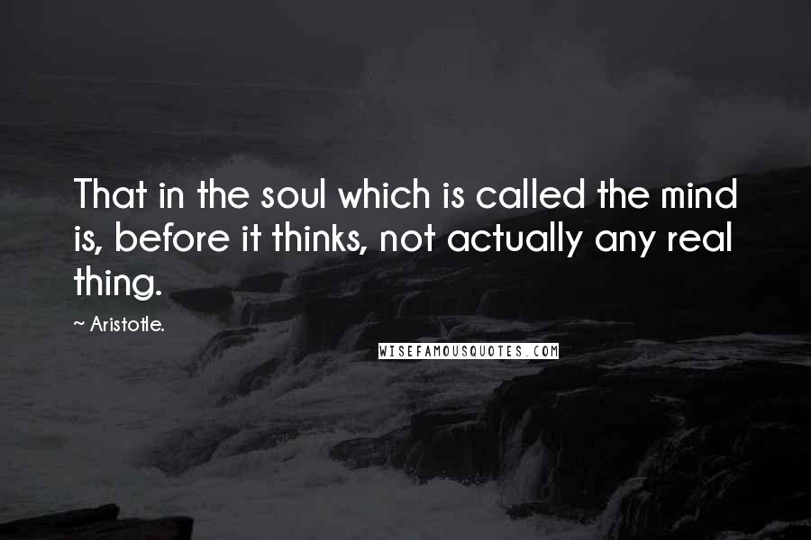 Aristotle. Quotes: That in the soul which is called the mind is, before it thinks, not actually any real thing.