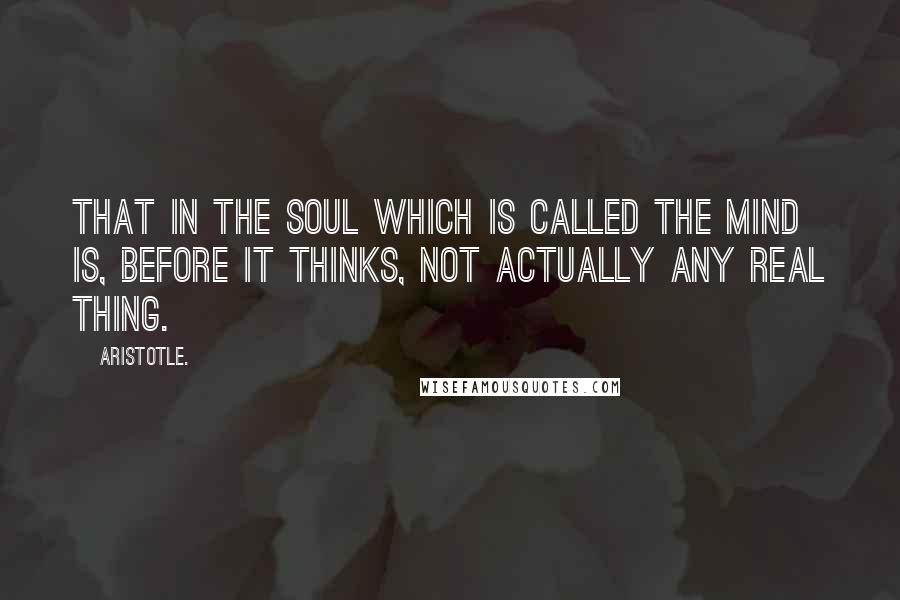 Aristotle. Quotes: That in the soul which is called the mind is, before it thinks, not actually any real thing.