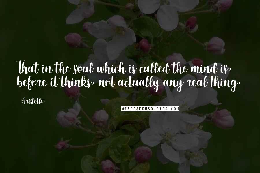 Aristotle. Quotes: That in the soul which is called the mind is, before it thinks, not actually any real thing.
