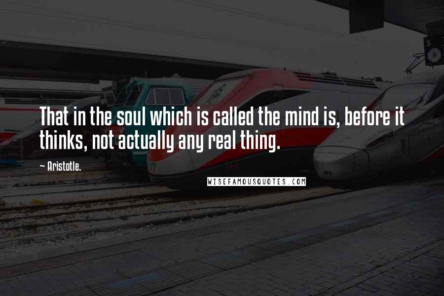 Aristotle. Quotes: That in the soul which is called the mind is, before it thinks, not actually any real thing.