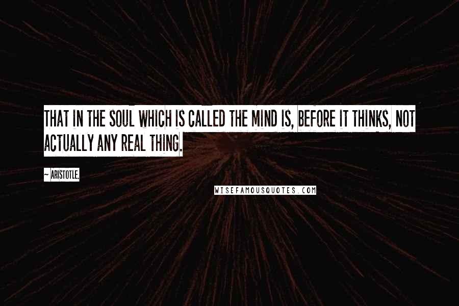 Aristotle. Quotes: That in the soul which is called the mind is, before it thinks, not actually any real thing.