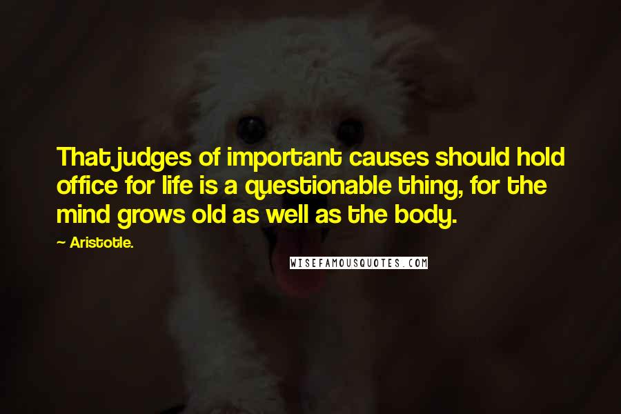 Aristotle. Quotes: That judges of important causes should hold office for life is a questionable thing, for the mind grows old as well as the body.