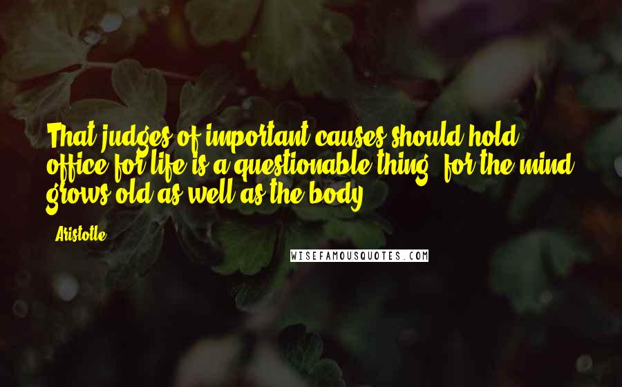 Aristotle. Quotes: That judges of important causes should hold office for life is a questionable thing, for the mind grows old as well as the body.