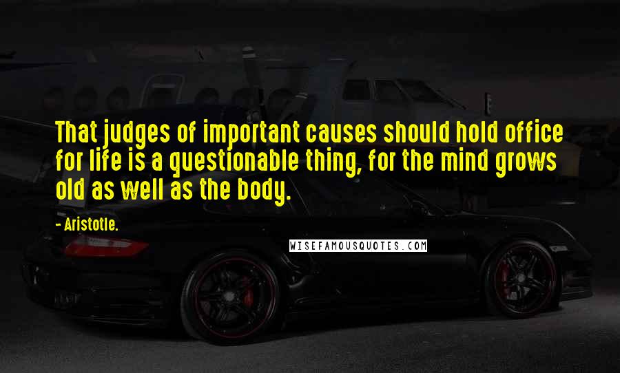 Aristotle. Quotes: That judges of important causes should hold office for life is a questionable thing, for the mind grows old as well as the body.