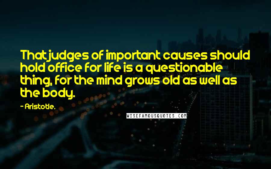 Aristotle. Quotes: That judges of important causes should hold office for life is a questionable thing, for the mind grows old as well as the body.