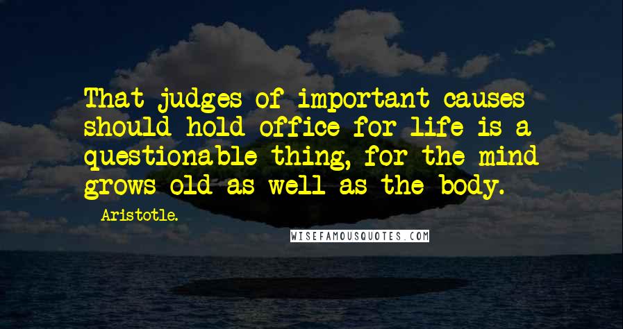 Aristotle. Quotes: That judges of important causes should hold office for life is a questionable thing, for the mind grows old as well as the body.