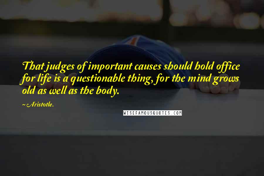 Aristotle. Quotes: That judges of important causes should hold office for life is a questionable thing, for the mind grows old as well as the body.
