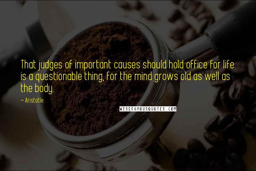 Aristotle. Quotes: That judges of important causes should hold office for life is a questionable thing, for the mind grows old as well as the body.