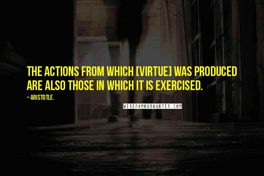 Aristotle. Quotes: The actions from which [virtue] was produced are also those in which it is exercised.