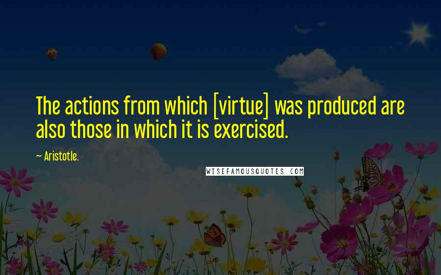 Aristotle. Quotes: The actions from which [virtue] was produced are also those in which it is exercised.