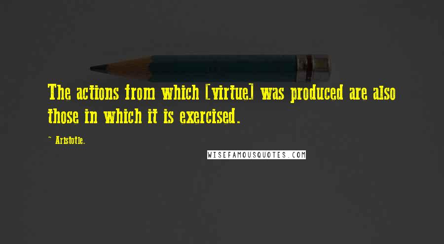Aristotle. Quotes: The actions from which [virtue] was produced are also those in which it is exercised.