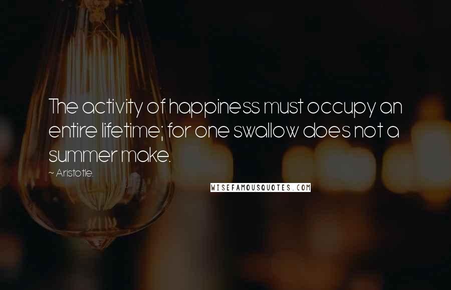 Aristotle. Quotes: The activity of happiness must occupy an entire lifetime; for one swallow does not a summer make.