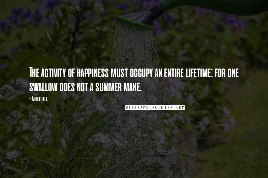 Aristotle. Quotes: The activity of happiness must occupy an entire lifetime; for one swallow does not a summer make.