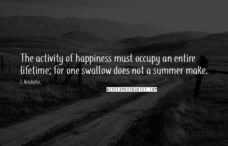 Aristotle. Quotes: The activity of happiness must occupy an entire lifetime; for one swallow does not a summer make.