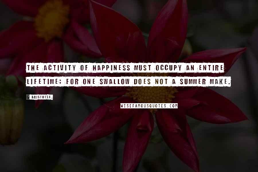 Aristotle. Quotes: The activity of happiness must occupy an entire lifetime; for one swallow does not a summer make.