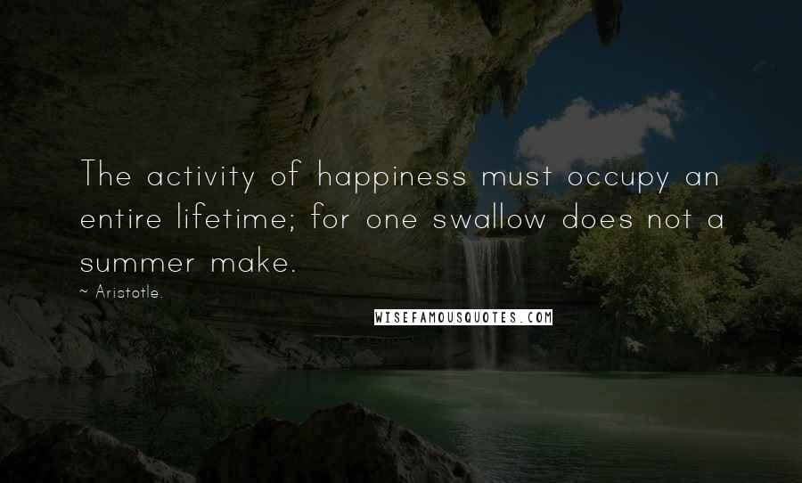 Aristotle. Quotes: The activity of happiness must occupy an entire lifetime; for one swallow does not a summer make.
