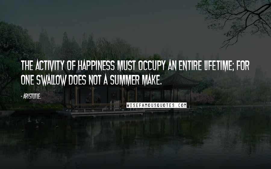 Aristotle. Quotes: The activity of happiness must occupy an entire lifetime; for one swallow does not a summer make.