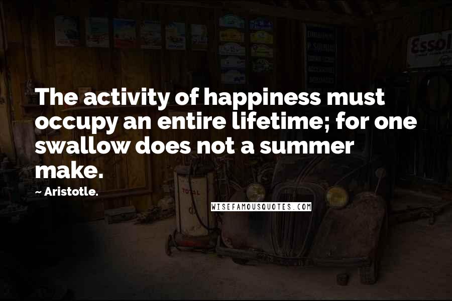 Aristotle. Quotes: The activity of happiness must occupy an entire lifetime; for one swallow does not a summer make.