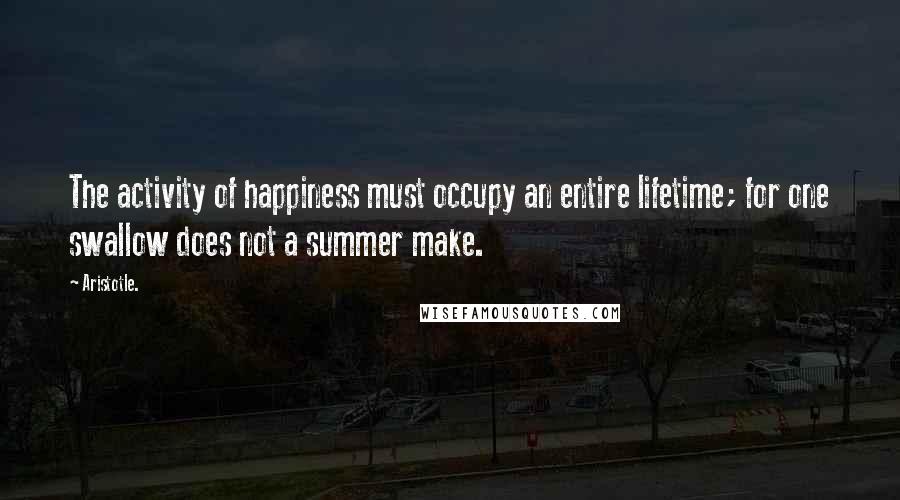 Aristotle. Quotes: The activity of happiness must occupy an entire lifetime; for one swallow does not a summer make.