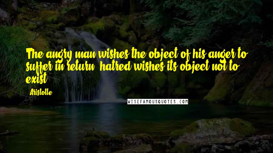 Aristotle. Quotes: The angry man wishes the object of his anger to suffer in return; hatred wishes its object not to exist.