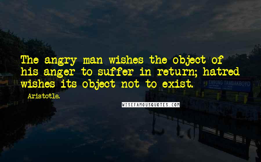 Aristotle. Quotes: The angry man wishes the object of his anger to suffer in return; hatred wishes its object not to exist.