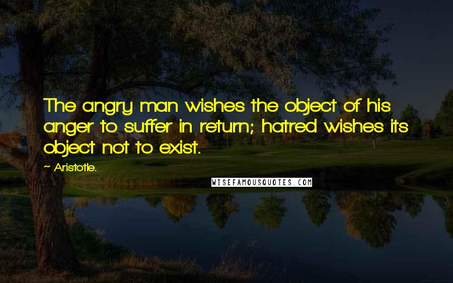 Aristotle. Quotes: The angry man wishes the object of his anger to suffer in return; hatred wishes its object not to exist.