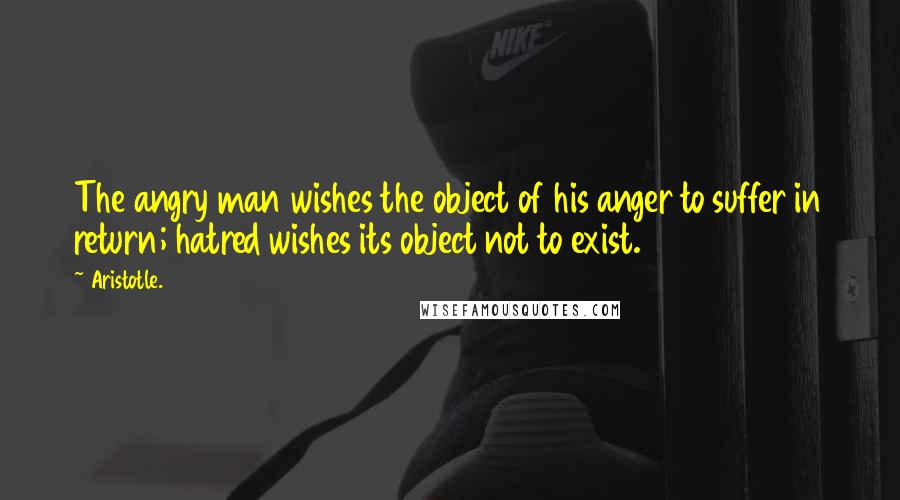 Aristotle. Quotes: The angry man wishes the object of his anger to suffer in return; hatred wishes its object not to exist.