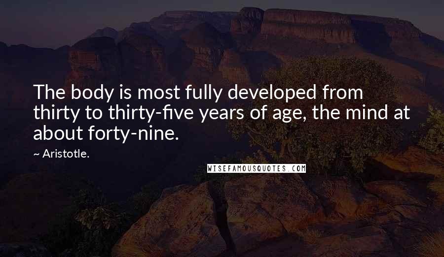 Aristotle. Quotes: The body is most fully developed from thirty to thirty-five years of age, the mind at about forty-nine.