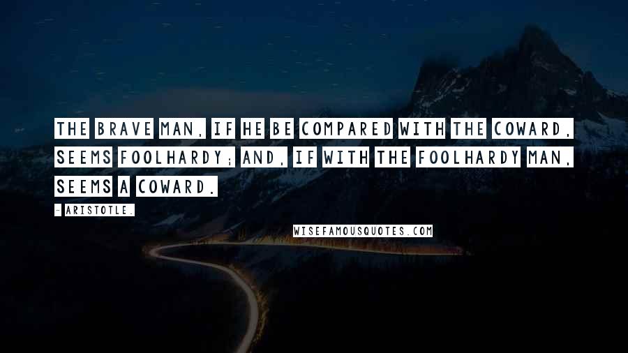 Aristotle. Quotes: The brave man, if he be compared with the coward, seems foolhardy; and, if with the foolhardy man, seems a coward.