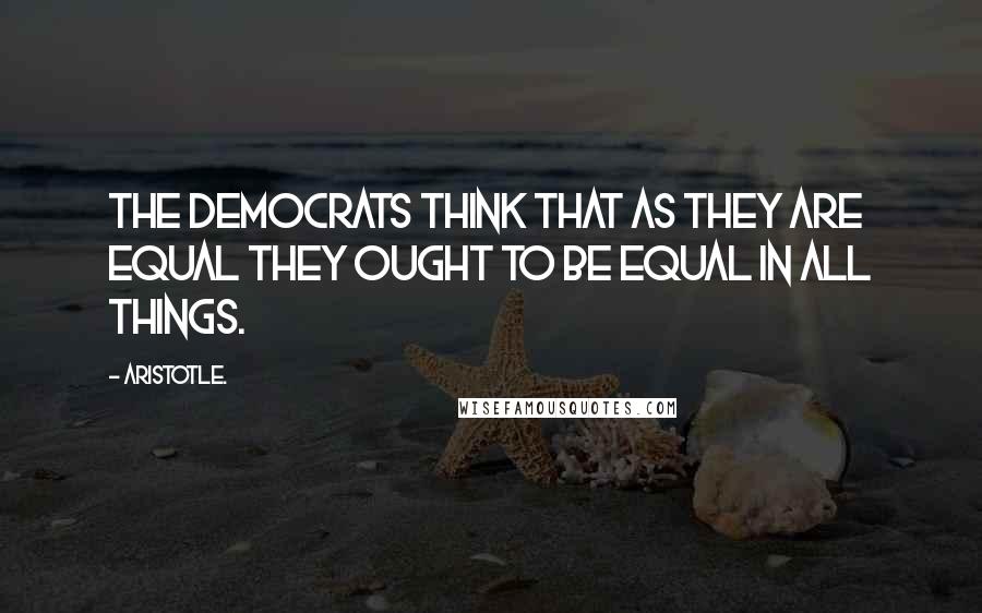 Aristotle. Quotes: The democrats think that as they are equal they ought to be equal in all things.