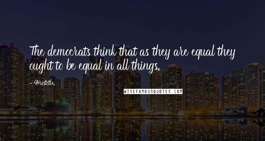 Aristotle. Quotes: The democrats think that as they are equal they ought to be equal in all things.