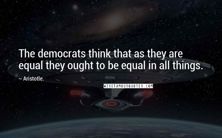 Aristotle. Quotes: The democrats think that as they are equal they ought to be equal in all things.