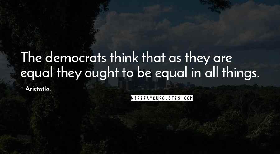 Aristotle. Quotes: The democrats think that as they are equal they ought to be equal in all things.