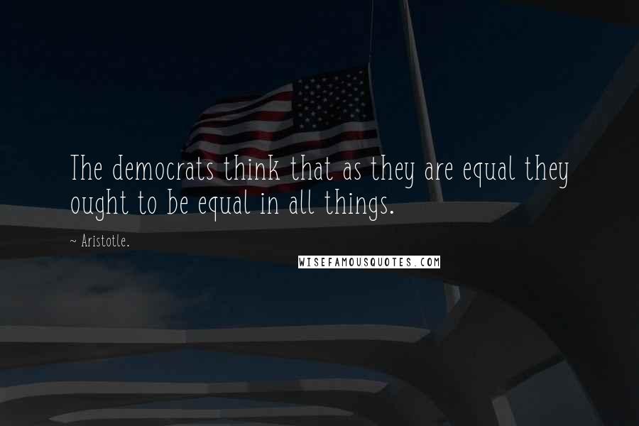 Aristotle. Quotes: The democrats think that as they are equal they ought to be equal in all things.