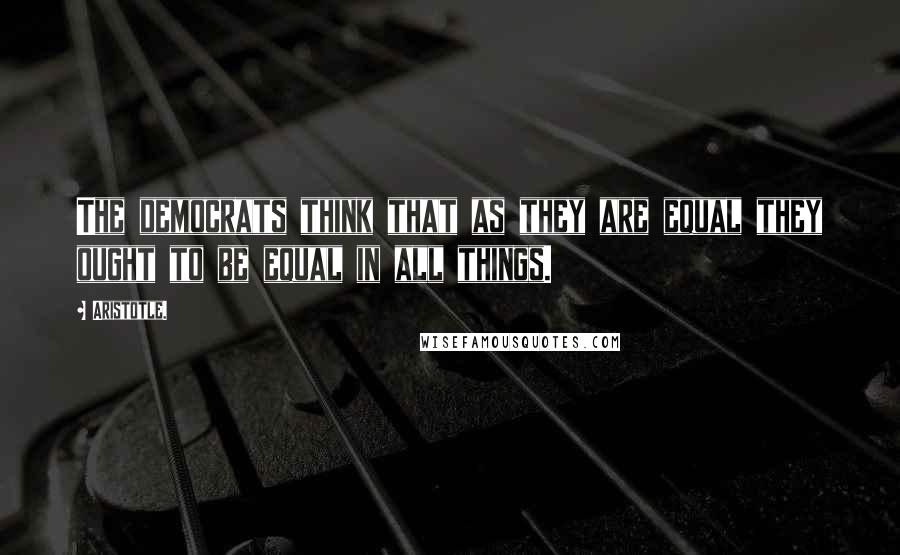 Aristotle. Quotes: The democrats think that as they are equal they ought to be equal in all things.