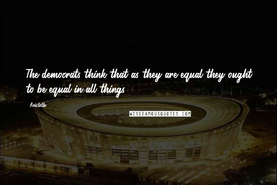 Aristotle. Quotes: The democrats think that as they are equal they ought to be equal in all things.