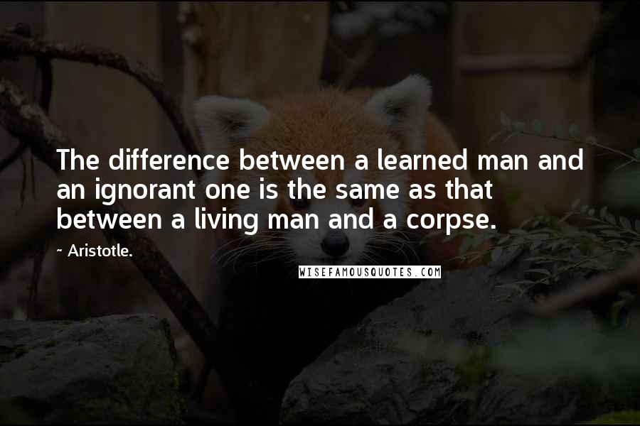 Aristotle. Quotes: The difference between a learned man and an ignorant one is the same as that between a living man and a corpse.