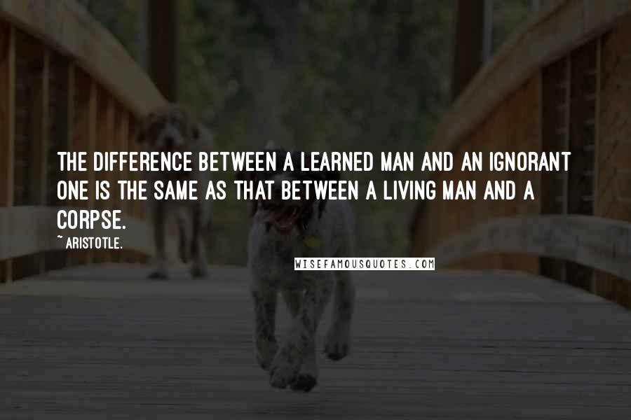 Aristotle. Quotes: The difference between a learned man and an ignorant one is the same as that between a living man and a corpse.